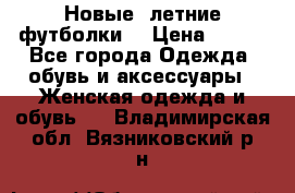 Новые, летние футболки  › Цена ­ 500 - Все города Одежда, обувь и аксессуары » Женская одежда и обувь   . Владимирская обл.,Вязниковский р-н